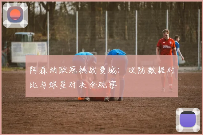 阿森纳欧冠挑战曼城：攻防数据对比与球星对决全观察