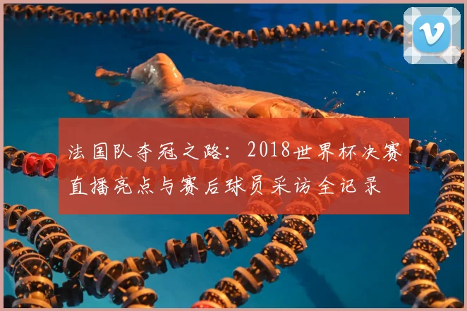 法国队夺冠之路：2018世界杯决赛直播亮点与赛后球员采访全记录