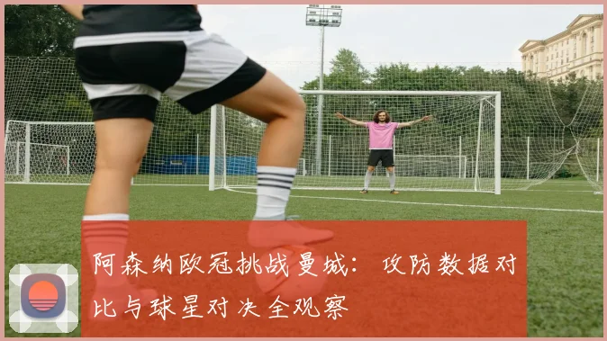 阿森纳欧冠挑战曼城：攻防数据对比与球星对决全观察