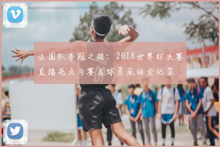 法国队夺冠之路：2018世界杯决赛直播亮点与赛后球员采访全记录