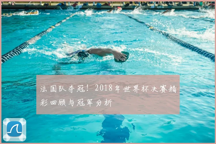 法国队夺冠！2018年世界杯决赛精彩回顾与冠军分析