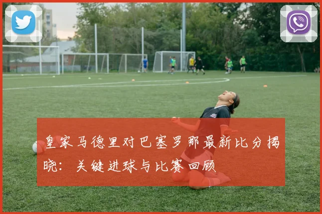 皇家马德里对巴塞罗那最新比分揭晓：关键进球与比赛回顾