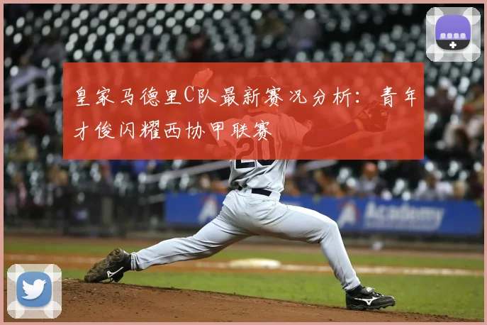 皇家马德里C队最新赛况分析：青年才俊闪耀西协甲联赛