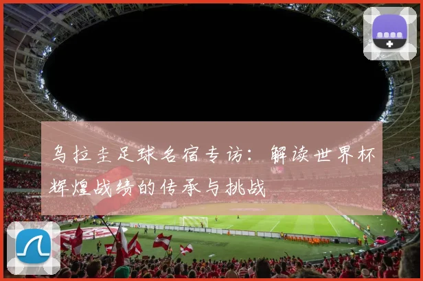 乌拉圭足球名宿专访:解读世界杯辉煌战绩的传承与挑战