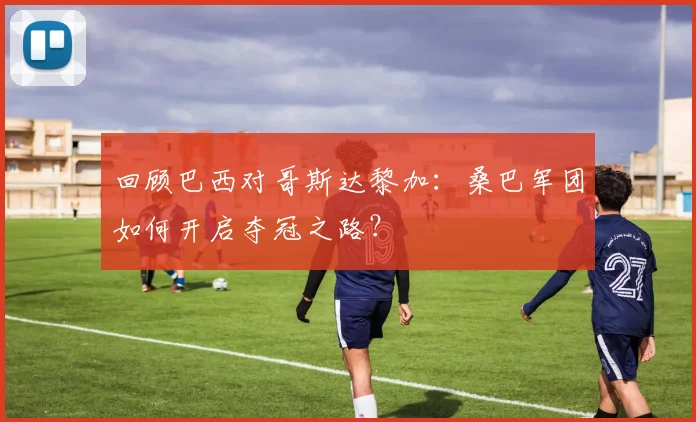 回顾巴西对哥斯达黎加：桑巴军团如何开启夺冠之路？