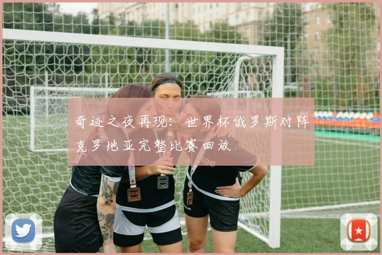 奇迹之夜再现：世界杯俄罗斯对阵克罗地亚完整比赛回放