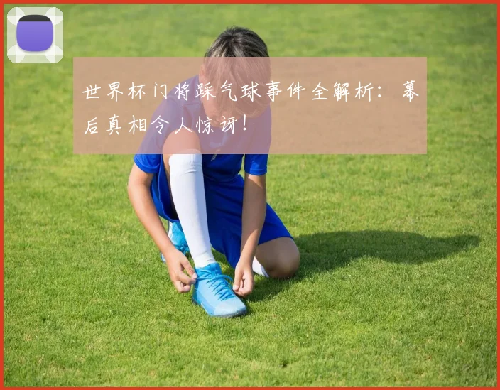 世界杯门将踩气球事件全解析：幕后真相令人惊讶！