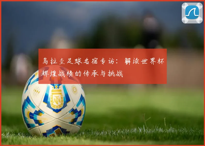 乌拉圭足球名宿专访：解读世界杯辉煌战绩的传承与挑战
