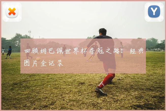 回顾姆巴佩世界杯夺冠之路：经典图片全记录