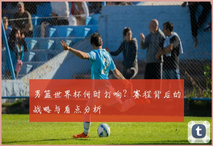 男篮世界杯何时打响？赛程背后的战略与看点分析