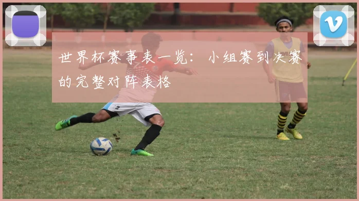 世界杯赛事表一览：小组赛到决赛的完整对阵表格