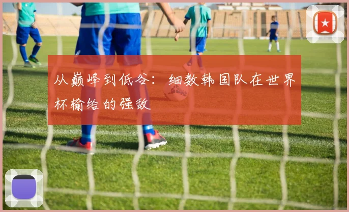 从巅峰到低谷：细数韩国队在世界杯输给的强敌