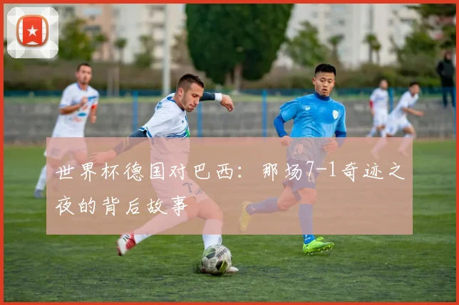 世界杯德国对巴西：那场7-1奇迹之夜的背后故事