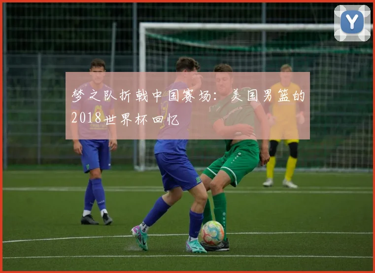梦之队折戟中国赛场：美国男篮的2018世界杯回忆