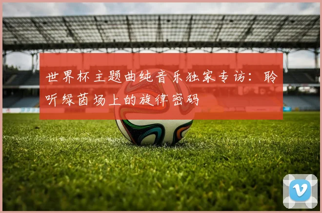 世界杯主题曲纯音乐独家专访：聆听绿茵场上的旋律密码