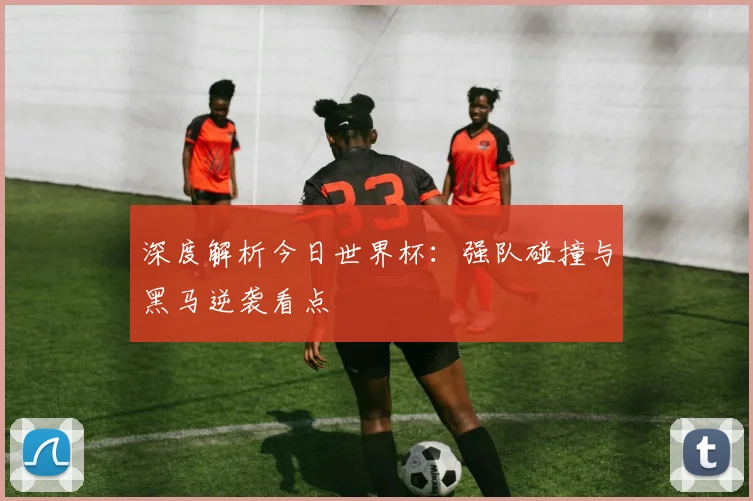 深度解析今日世界杯：强队碰撞与黑马逆袭看点
