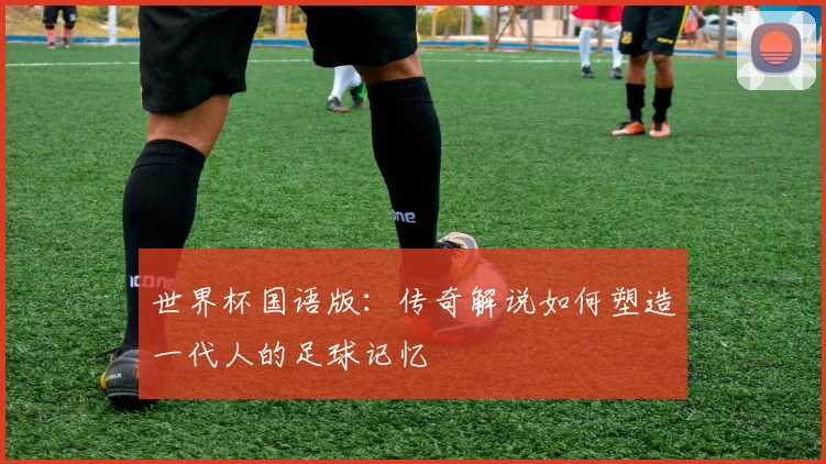 世界杯国语版：传奇解说如何塑造一代人的足球记忆