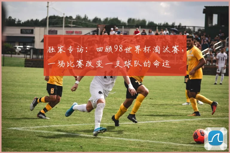 独家专访：回顾98世界杯淘汰赛，一场比赛改变一支球队的命运