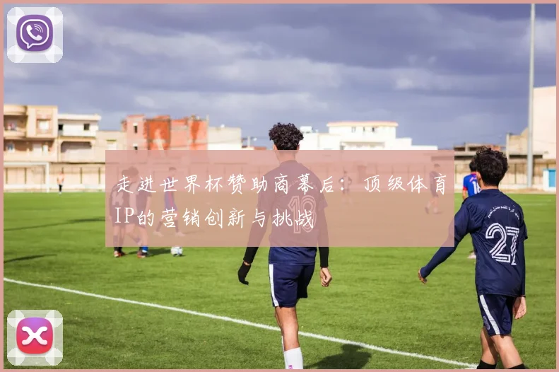走进世界杯赞助商幕后：顶级体育IP的营销创新与挑战